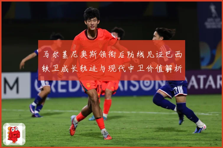 马尔基尼奥斯领衔后防线见证巴西铁卫成长轨迹与现代中卫价值解析-深度解析