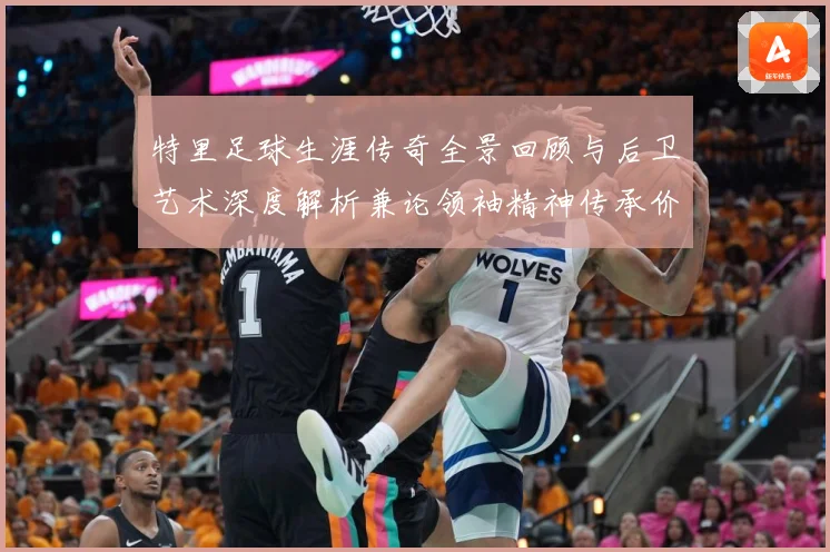 特里足球生涯传奇全景回顾与后卫艺术深度解析兼论领袖精神传承价值-深度解析