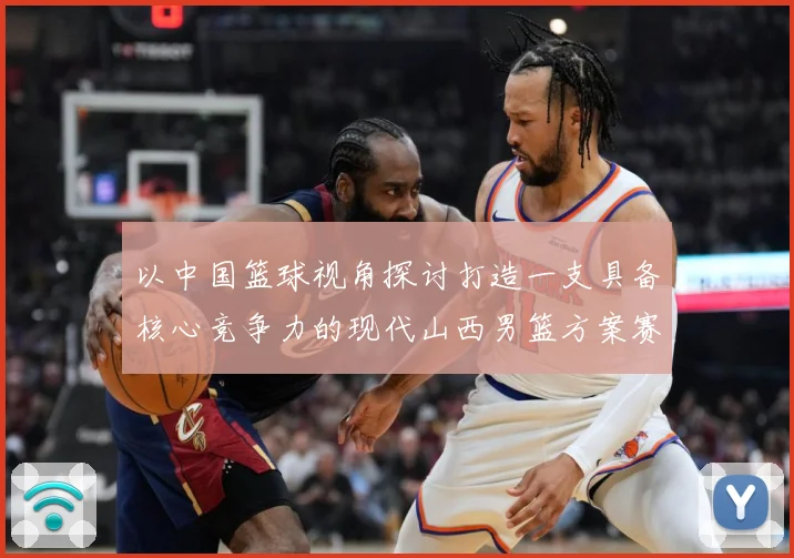 以中国篮球视角探讨打造一支具备核心竞争力的现代山西男篮方案赛场复盘-深度解析