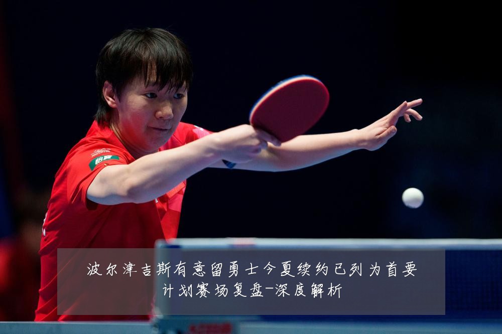 波尔津吉斯有意留勇士今夏续约已列为首要计划赛场复盘-深度解析