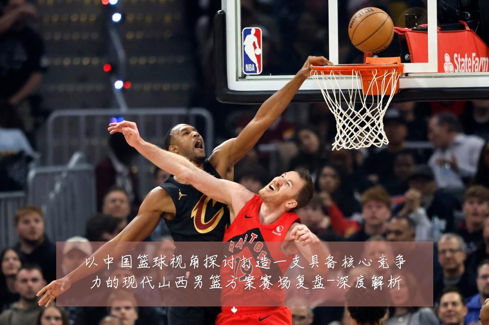 以中国篮球视角探讨打造一支具备核心竞争力的现代山西男篮方案赛场复盘-深度解析